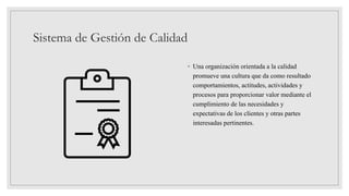 Sistema de Gestión de Calidad
◦ Una organización orientada a la calidad
promueve una cultura que da como resultado
comportamientos, actitudes, actividades y
procesos para proporcionar valor mediante el
cumplimiento de las necesidades y
expectativas de los clientes y otras partes
interesadas pertinentes.
 