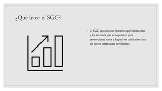 ¿Qué hace el SGC?
◦ El SGC gestiona los procesos que interactúan
y los recursos que se requieren para
proporcionar valor y lograr los resultados para
las partes interesadas pertinentes.
 