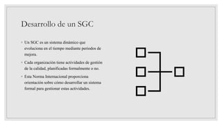 Desarrollo de un SGC
◦ Un SGC es un sistema dinámico que
evoluciona en el tiempo mediante periodos de
mejora.
◦ Cada organización tiene actividades de gestión
de la calidad, planificadas formalmente o no.
◦ Esta Norma Internacional proporciona
orientación sobre cómo desarrollar un sistema
formal para gestionar estas actividades.
 