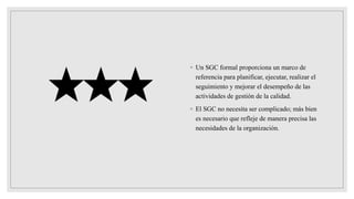 ◦ Un SGC formal proporciona un marco de
referencia para planificar, ejecutar, realizar el
seguimiento y mejorar el desempeño de las
actividades de gestión de la calidad.
◦ El SGC no necesita ser complicado; más bien
es necesario que refleje de manera precisa las
necesidades de la organización.
 
