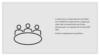 ◦ Un plan tiene en cuenta todas las actividades
de la calidad de la organización y asegura que
cubre toda la orientación de esta Norma
Internacional y los requisitos de la Norma ISO
9001.
◦ El plan se implementa tras aprobarse.
 