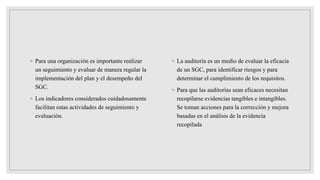 ◦ Para una organización es importante realizar
un seguimiento y evaluar de manera regular la
implementación del plan y el desempeño del
SGC.
◦ Los indicadores considerados cuidadosamente
facilitan estas actividades de seguimiento y
evaluación.
◦ La auditoría es un medio de evaluar la eficacia
de un SGC, para identificar riesgos y para
determinar el cumplimiento de los requisitos.
◦ Para que las auditorías sean eficaces necesitan
recopilarse evidencias tangibles e intangibles.
Se toman acciones para la corrección y mejora
basadas en el análisis de la evidencia
recopilada
 