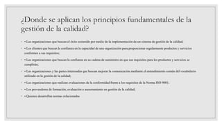 ¿Donde se aplican los principios fundamentales de la
gestión de la calidad?
◦ • Las organizaciones que buscan el éxito sostenido por medio de la implementación de un sistema de gestión de la calidad;
◦ • Los clientes que buscan la confianza en la capacidad de una organización para proporcionar regularmente productos y servicios
conformes a sus requisitos;
◦ • Las organizaciones que buscan la confianza en su cadena de suministro en que sus requisitos para los productos y servicios se
cumplirán;
◦ • Las organizaciones y las partes interesadas que buscan mejorar la comunicación mediante el entendimiento común del vocabulario
utilizado en la gestión de la calidad;
◦ • Las organizaciones que realizan evaluaciones de la conformidad frente a los requisitos de la Norma ISO 9001;
◦ • Los proveedores de formación, evaluación o asesoramiento en gestión de la calidad;
◦ • Quienes desarrollan normas relacionadas
 