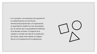 ◦ Los conceptos y los principios de la gestión de
la calidad descritos en esta Norma
Internacional proporcionan a la organización
la capacidad de cumplir los retos presentados
por un entorno que es profundamente diferente
al de décadas recientes. El impacto de la
calidad se extiende más allá de la satisfacción
del cliente: puede tener además un impacto
directo en la reputación de la organización.
 
