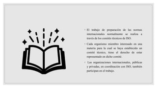 ◦ El trabajo de preparación de las normas
internacionales normalmente se realiza a
través de los comités técnicos de ISO.
◦ Cada organismo miembro interesado en una
materia para la cual se haya establecido un
comité técnico, tiene el derecho de estar
representado en dicho comité.
◦ Las organizaciones internacionales, públicas
y privadas, en coordinación con ISO, también
participan en el trabajo.
 