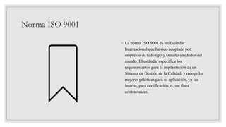 Norma ISO 9001
◦ La norma ISO 9001 es un Estándar
Internacional que ha sido adoptado por
empresas de todo tipo y tamaño alrededor del
mundo. El estándar especifica los
requerimientos para la implantación de un
Sistema de Gestión de la Calidad, y recoge las
mejores prácticas para su aplicación, ya sea
interna, para certificación, o con fines
contractuales.
 