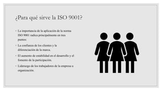 ¿Para qué sirve la ISO 9001?
◦ La importancia de la aplicación de la norma
ISO 9001 radica principalmente en tres
puntos:
◦ La confianza de los clientes y la
diferenciación de la marca.
◦ El aumento de estabilidad en el desarrollo y el
fomento de la participación.
◦ Liderazgo de los trabajadores de la empresa u
organización.
 