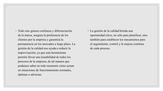 ◦ Todo esto genera confianza y diferenciación
de la marca, asegura la preferencia de los
clientes por la empresa y garantiza la
permanencia en los mercados a largo plazo. La
gestión de la calidad nos ayuda a reducir la
improvisación, ya que esta herramienta
permite llevar una trazabilidad de todos los
procesos de la empresa, de tal manera que
podamos saber en todo momento cómo actuar
en situaciones de funcionamiento normales,
óptimas o adversas.
◦ La gestión de la calidad brinda una
oportunidad clave, no sólo para planificar, sino
también para establecer los mecanismos para
el seguimiento, control y la mejora continua
de cada proceso.
 