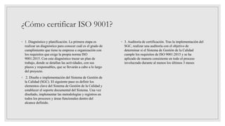 ¿Cómo certificar ISO 9001?
◦ 1. Diagnóstico y planificación. La primera etapa es
realizar un diagnóstico para conocer cuál es el grado de
cumplimiento que tiene tu empresa u organización con
los requisitos que exige la propia norma ISO
9001:2015. Con este diagnóstico trazar un plan de
trabajo, donde se detallan las actividades, con sus
plazos y responsables, que se llevarán a cabo a lo largo
del proyecto.
◦ 2. Diseño e implementación del Sistema de Gestión de
la Calidad (SGC). El siguiente paso es definir los
elementos clave del Sistema de Gestión de la Calidad y
establecer el soporte documental del Sistema. Una vez
diseñado, implementar las metodologías y registros en
todos los procesos y áreas funcionales dentro del
alcance definido.
◦ 3. Auditoría de certificación. Tras la implementación del
SGC, realizar una auditoría con el objetivo de
determinar si el Sistema de Gestión de la Calidad
cumple los requisitos de ISO 9001:2015 y se ha
aplicado de manera consistente en todo el proceso
involucrado durante al menos los últimos 3 meses
 