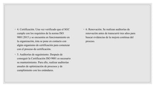 ◦ 4. Certificación. Una vez verificado que el SGC
cumple con los requisitos de la norma ISO
9001:2015 y se encuentra en funcionamiento en
la organización, ésta se pone en contacto con
algún organismo de certificación para comenzar
con el proceso de certificación.
◦ 5. Auditorías de seguimiento. Después de
conseguir la Certificación ISO 9001 es necesario
su mantenimiento. Para ello, realizar auditorías
anuales de optimización de procesos y de
cumplimiento con los estándares.
◦ 6. Renovación. Se realizan auditorías de
renovación antes de transcurrir tres años para
buscar evidencias de la mejora continua del
proceso.
 