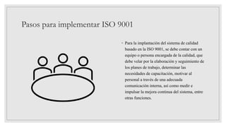 Pasos para implementar ISO 9001
◦ Para la implantación del sistema de calidad
basado en la ISO 9001, se debe contar con un
equipo o persona encargada de la calidad, que
debe velar por la elaboración y seguimiento de
los planes de trabajo, determinar las
necesidades de capacitación, motivar al
personal a través de una adecuada
comunicación interna, así como medir e
impulsar la mejora continua del sistema, entre
otras funciones.
 
