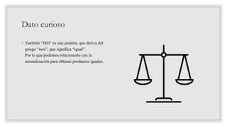 Dato curioso
◦ También “ISO” es una palabra, que deriva del
griego “isos”, que significa “igual”.
Por lo que podemos relacionarlo con la
normalización para obtener productos iguales.
 