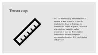 Tercera etapa
◦ Una vez desarrollado y estructurado todo lo
anterior, se pone en marcha la etapa de
implantación, donde se despliegan los
elementos del sistema de gestión y se realiza
el seguimiento, medición, análisis y
evaluación de cada uno de los procesos
identificados, buscando siempre las
oportunidades de mejora de la efectividad de
cada proceso.
 