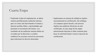 Cuarta Etapa
◦ Finalizado el plan de implantación, se deben
realizar periódicamente auditorías internas,
para ver cómo está funcionando el sistema y
detectar posibles fallas y oportunidades que
permitan el crecimiento del mismo. Los
resultados de las auditorías internas deben ser
revisados por la dirección y se deben
establecer las acciones correctivas necesarias
para solucionar los desvíos detectados.
◦ Implementar un sistema de calidad no implica
necesariamente la certificación. Sin embargo,
si la empresa quiere hacerlo, este proceso
implica una auditoría oficial por un ente
certificador, al cual, luego de las etapas
anteriormente descritas se debe contactar para
hacer la solicitud formal e iniciar el proceso de
certificación.
 