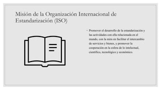 Misión de la Organización Internacional de
Estandarización (ISO)
◦ Promover el desarrollo de la estandarización y
las actividades con ella relacionada en el
mundo, con la mira en facilitar el intercambio
de servicios y bienes, y promover la
cooperación en la esfera de lo intelectual,
científico, tecnológico y económico.
 