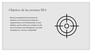 Objetivo de las normas ISO.
◦ Buscar la estandarización de normas de
productos y servicios para las empresas u
organizaciones a nivel internacional, en otras
palabras, que las normas que se hagan en cada
uno de los países sean homogéneas y por tanto
los productos y servicios comparables.
 