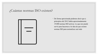 ¿Cuántas normas ISO existen?
◦ De forma aproximada podemos decir que a
principios del 2012 había aproximadamente
19.000 normas ISO activas. Lo que nos puede
servir para hacernos a la idea de que existen
normas ISO para normalizar casi todo
 