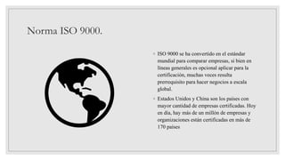 Norma ISO 9000.
◦ ISO 9000 se ha convertido en el estándar
mundial para comparar empresas, si bien en
líneas generales es opcional aplicar para la
certificación, muchas veces resulta
prerrequisito para hacer negocios a escala
global.
◦ Estados Unidos y China son los países con
mayor cantidad de empresas certificadas. Hoy
en día, hay más de un millón de empresas y
organizaciones están certificadas en más de
170 países
 