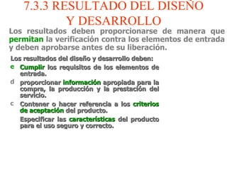 7.3.3 RESULTADO DEL DISEÑO Y DESARROLLO Los resultados deben proporcionarse de manera que  permitan  la verificación contra los elementos de entrada y deben aprobarse antes de su liberación. Los resultados del diseño y desarrollo deben: Cumplir  los requisitos de los elementos de entrada. proporcionar  información  apropiada para la compra, la producción y la prestación del servicio. Contener o hacer referencia a los  criterios de aceptación  del producto. Especificar las  características  del producto para el uso seguro y correcto. 