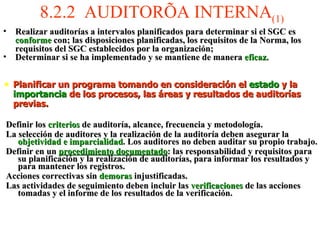 8.2.2  AUDITORÍA INTERNA (1) Realizar auditorías a intervalos planificados para determinar si el SGC es  conforme  con; las disposiciones planificadas, los requisitos de la Norma, los requisitos del SGC establecidos por la organización; Determinar si se ha implementado y se mantiene de manera  eficaz.   Planificar un programa tomando en consideración el  estado  y la  importancia  de los procesos, las áreas y resultados de auditorías previas. Definir los  criterios  de auditoría, alcance, frecuencia y metodología. La selección de auditores y la realización de la auditoría deben asegurar la  objetividad e imparcialidad . Los auditores no deben auditar su propio trabajo. Definir en un  procedimiento documentado : las responsabilidad y requisitos para su planificación y la realización de auditorías, para informar los resultados y para mantener los registros. Acciones correctivas sin  demoras  injustificadas. Las actividades de seguimiento deben incluir las  verificaciones  de las acciones tomadas y el informe de los resultados de la verificación. 