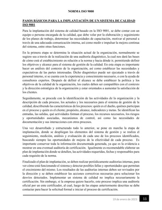 NORMA ISO 9000
11
19 de enero de 2023
PASOS BÁSICOS PARA LA IMPLANTACIÓN DE UN SISTEMA DE CALIDAD
ISO 9001
Para la implantación del sistema de calidad basado en la ISO 9001, se debe contar con un
equipo o persona encargada de la calidad, que debe velar por la elaboración y seguimiento
de los planes de trabajo, determinar las necesidades de capacitación, motivar al personal a
través de una adecuada comunicación interna, así como medir e impulsar la mejora continua
del sistema, entre otras funciones.
En la primera etapa se determina la situación actual de la organización, normalmente se
sugiere sea a través de la realización de una auditoría diagnóstico, la cual nos dará las bases
de cómo está el establecimiento en relación a la norma y hacia dónde ir, permitiendo definir
los objetivos y alcance para el sistema de gestión de la calidad. En esta etapa es importante
hacer un análisis del contexto de la organización, así como establecer las necesidades y
expectativas de las partes interesadas. Dicho diagnóstico puede ser ejecutado a través de
personal interno, si se cuenta con la experiencia y conocimiento necesario, o con la ayuda de
consultores expertos. Después de definir el alcance se debe establecer la política y los
objetivos de la calidad de la organización, los cuales deben ser compatibles con el contexto
y la dirección estratégica de la organización y estar orientados a aumentar la satisfacción de
los clientes.
Seguidamente, se procede con la identificación de las actividades de la organización y la
descripción de cada proceso, los actuales y los necesarios para el sistema de gestión de la
calidad, describiendo las características de los procesos: quién es el dueño, quiénes participan
en el proceso y quién es el cliente; propósito, alcance, indicadores y metas. Se identifican las
entradas, las salidas, qué actividades forman el proceso, los recursos necesarios, los riesgos
y oportunidades asociadas, mecanismos de control, así como las necesidades de
documentación y sus interacciones con otros procesos.
Una vez desarrollado y estructurado todo lo anterior, se pone en marcha la etapa de
implantación, donde se despliegan los elementos del sistema de gestión y se realiza el
seguimiento, medición, análisis y evaluación de cada uno de los procesos identificados,
buscando siempre las oportunidades de mejora de la efectividad de cada proceso. Es
importante conservar toda la información documentada generada, ya que es la evidencia a
mostrar en una eventual auditoría de certificación. Igualmente es recomendable elaborar un
plan de implantación donde se detallen, las actividades requeridas, fechas y responsables para
cada requisito de la norma.
Finalizado el plan de implantación, se deben realizar periódicamente auditorías internas, para
ver cómo está funcionando el sistema y detectar posibles fallas y oportunidades que permitan
el crecimiento del mismo. Los resultados de las auditorías internas deben ser revisados por
la dirección y se deben establecer las acciones correctivas necesarias para solucionar los
desvíos detectados. Implementar un sistema de calidad no implica necesariamente la
certificación. Sin embargo, si la empresa quiere hacerlo, este proceso implica una auditoría
oficial por un ente certificador, al cual, luego de las etapas anteriormente descritas se debe
contactar para hacer la solicitud formal e iniciar el proceso de certificación.
 