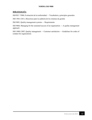 NORMA ISO 9000
12
19 de enero de 2023
BIBLIOGRAFÍA
ISO/IEC 17000, Evaluación de la conformidad — Vocabulario y principios generales
ISO 19011:2011, Directrices para la auditoría de los sistemas de gestión
ISO 9001, Quality management systems — Requirements
ISO 9004, Managing for the sustained success of an organization — A quality management
approach
ISO 10001:2007, Quality management — Customer satisfaction — Guidelines for codes of
conduct for organizations
 