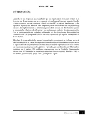 NORMA ISO 9000
3
19 de enero de 2023
INTRODUCCIÓN:
La calidad es una propiedad que puede hacer que una organización destaque y perdure en el
tiempo o que desparezca porque no es capaz de ofrecer lo que el mercado necesita. Por ello
existen estándares internacionales de calidad (normas ISO, tema que abordaremos en las
siguientes páginas) que permiten a las empresas garantizar la calidad de sus productos y
servicios. La implementación de sistemas de gestión de la calidad está directamente ligada a
la mejora de las relaciones, la eficiencia y los resultados en cualquier tipo de organización.
Con la implementación de estándares elaborados por la Organización Internacional de
Estandarización (ISO) es posible ofrecer servicios o productos que superen las expectativas
de los clientes.
El trabajo de preparación de las normas internacionales normalmente se realiza a través de
los comités técnicos de ISO. Cada organismo miembro interesado en una materia para la cual
se haya establecido un comité técnico, tiene el derecho de estar representado en dicho comité.
Las organizaciones internacionales, públicas y privadas, en coordinación con ISO, también
participan en el trabajo. ISO colabora estrechamente con la Comisión Electrotécnica
Internacional (IEC) en todas las materias de normalización electrotécnica. También “ISO” es
una palabra, que deriva del griego “isos”, que significa “igual”.
 