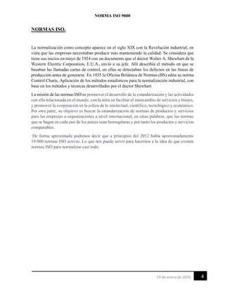 NORMA ISO 9000
4
19 de enero de 2023
NORMAS ISO.
La normalización como concepto aparece en el siglo XIX con la Revolución industrial, en
vista que las empresas necesitaban producir más manteniendo la calidad. Se considera que
tiene sus inicios en mayo de 1924 con un documento que el doctor Walter A. Shewhart de la
Western Electric Corporation, E.U.A., envió a su jefe. Allí describía el método en que se
basaban las llamadas cartas de control, en ellas se detectaban los defectos en las líneas de
producción antes de generarse. En 1935 la Oficina Británica de Normas (BS) edita su norma
Control Charts, Aplicación de los métodos estadísticos para la normalización industrial, con
base en los métodos y técnicas desarrollados por el doctor Shewhart.
La misión de las normas ISO es promover el desarrollo de la estandarización y las actividades
con ella relacionada en el mundo, con la mira en facilitar el intercambio de servicios y bienes,
y promover la cooperación en la esfera de lo intelectual, científico, tecnológico y económico.
Por otra parte, su objetivo es buscar la estandarización de normas de productos y servicios
para las empresas u organizaciones a nivel internacional, en otras palabras, que las normas
que se hagan en cada uno de los países sean homogéneas y por tanto los productos y servicios
comparables.
De forma aproximada podemos decir que a principios del 2012 había aproximadamente
19.000 normas ISO activas. Lo que nos puede servir para hacernos a la idea de que existen
normas ISO para normalizar casi todo.
 