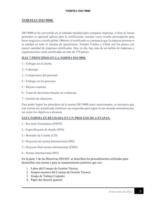 NORMA ISO 9000
5
19 de enero de 2023
NORMAS ISO 9000.
ISO 9000 se ha convertido en el estándar mundial para comparar empresas, si bien en líneas
generales es opcional aplicar para la certificación, muchas veces resulta prerrequisito para
hacer negocios a escala global. Obtener el certificado es constancia que la empresa promueve
la calidad en todo el sistema de operaciones. Estados Unidos y China son los países con
mayor cantidad de empresas certificadas. Hoy en día, hay más de un millón de empresas y
organizaciones están certificadas en más de 170 países.
HAY 7 PRINCIPIOS EN LA NORMA ISO 9000.
1.- Enfoque en el cliente
2.- Liderazgo
3.- Compromiso del personal
4.- Enfoque en los procesos
5.- Mejora continua
6.- Toma de decisiones basado en evidencias
7.- Gestión de relaciones.
Para poder lograr los principios de la norma ISO 9000 antes mencionados, es necesario que
esta norma sea actualizada conforme sea requerido para lograr la tan ansiada normalización,
así como los objetivos a alcanzar.
ESTA NORMA ES REVISADA EN UN PROCESO DE 6 ETAPAS:
1.- Revisión Sistemática (NWIP)
2.- Especificación de diseño (WD)
3.- Borrador de Comité (CD)
4.- Proyectos de norma internacional (DIS)
5.- Proyecto final norma internacional (FDIS)
6.- Norma internacional (ISO)
En la parte 1 de las Directivas ISO/IEC se describen los procedimientos utilizados para
desarrollar esta norma y para su mantenimiento posterior que son:
1. Labor del Consejo de Gestión Técnica
2. Grupos asesores del Consejo de Gestión Técnica
3. Grupo de Trabajo Conjunto
4. Papel del director general
 