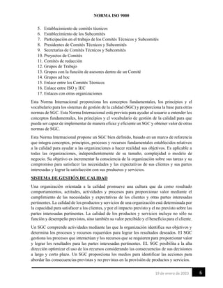 NORMA ISO 9000
6
19 de enero de 2023
5. Establecimiento de comités técnicos
6. Establecimiento de los Subcomités
7. Participación en el trabajo de los Comités Técnicos y Subcomités
8. Presidentes de Comités Técnicos y Subcomités
9. Secretarías de Comités Técnicos y Subcomités
10. Proyectos de Comités
11. Comités de redacción
12. Grupos de Trabajo
13. Grupos con la función de asesores dentro de un Comité
14. Grupos ad hoc
15. Enlace entre los Comités Técnicos
16. Enlace entre ISO y IEC
17. Enlaces con otras organizaciones
Esta Norma Internacional proporciona los conceptos fundamentales, los principios y el
vocabulario para los sistemas de gestión de la calidad (SGC) y proporciona la base para otras
normas de SGC. Esta Norma Internacional está prevista para ayudar al usuario a entender los
conceptos fundamentales, los principios y el vocabulario de gestión de la calidad para que
pueda ser capaz de implementar de manera eficaz y eficiente un SGC y obtener valor de otras
normas de SGC.
Esta Norma Internacional propone un SGC bien definido, basado en un marco de referencia
que integra conceptos, principios, procesos y recursos fundamentales establecidos relativos
a la calidad para ayudar a las organizaciones a hacer realidad sus objetivos. Es aplicable a
todas las organizaciones, independientemente de su tamaño, complejidad o modelo de
negocio. Su objetivo es incrementar la consciencia de la organización sobre sus tareas y su
compromiso para satisfacer las necesidades y las expectativas de sus clientes y sus partes
interesadas y lograr la satisfacción con sus productos y servicios.
SISTEMA DE GESTIÓN DE CALIDAD
Una organización orientada a la calidad promueve una cultura que da como resultado
comportamientos, actitudes, actividades y procesos para proporcionar valor mediante el
cumplimiento de las necesidades y expectativas de los clientes y otras partes interesadas
pertinentes. La calidad de los productos y servicios de una organización está determinada por
la capacidad para satisfacer a los clientes, y por el impacto previsto y el no previsto sobre las
partes interesadas pertinentes. La calidad de los productos y servicios incluye no sólo su
función y desempeño previstos, sino también su valor percibido y el beneficio para el cliente.
Un SGC comprende actividades mediante las que la organización identifica sus objetivos y
determina los procesos y recursos requeridos para lograr los resultados deseados. El SGC
gestiona los procesos que interactúan y los recursos que se requieren para proporcionar valor
y lograr los resultados para las partes interesadas pertinentes. EL SGC posibilita a la alta
dirección optimizar el uso de los recursos considerando las consecuencias de sus decisiones
a largo y corto plazo. Un SGC proporciona los medios para identificar las acciones para
abordar las consecuencias previstas y no previstas en la provisión de productos y servicios.
 