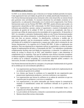 NORMA ISO 9000
7
19 de enero de 2023
DESARROLLO DE UN SGC.
Un SGC es un sistema dinámico que evoluciona en el tiempo mediante periodos de mejora.
Cada organización tiene actividades de gestión de la calidad, planificadas formalmente o no.
Esta Norma Internacional proporciona orientación sobre cómo desarrollar un sistema formal
para gestionar estas actividades. Es necesario determinar las actividades existentes en la
organización y su adecuación relacionadas con el contexto de la organización. Esta Norma
Internacional, junto con las Normas ISO 9004 e ISO 9001, puede utilizarse para ayudar a la
organización a desarrollar un SGC cohesionado. Un SGC formal proporciona un marco de
referencia para planificar, ejecutar, realizar el seguimiento y mejorar el desempeño de las
actividades de gestión de la calidad. El SGC no necesita ser complicado; más bien es
necesario que refleje de manera precisa las necesidades de la organización. Al desarrollar el
SGC, los conceptos y principios fundamentales dados en esta Norma Internacional pueden
proporcionar una valiosa orientación. La planificación de un SGC no es un suceso singular,
sino más bien un proceso continuo. La planificación, evoluciona a medida que la
organización aprende y que las circunstancias cambian. Un plan tiene en cuenta todas las
actividades de la calidad de la organización y asegura que cubre toda la orientación de esta
Norma Internacional y los requisitos de la Norma ISO 9001. El plan se implementa tras
aprobarse. Para una organización es importante realizar un seguimiento y evaluar de manera
regular la implementación del plan y el desempeño del SGC. Los indicadores considerados
cuidadosamente facilitan estas actividades de seguimiento y evaluación. La auditoría es un
medio de evaluar la eficacia de un SGC, para identificar riesgos y para determinar el
cumplimiento de los requisitos. Para que las auditorías sean eficaces necesitan recopilarse
evidencias tangibles e intangibles. Se toman acciones para la corrección y mejora basadas en
el análisis de la evidencia recopilada. El conocimiento adquirido podría conducir a la
innovación, llevando el desempeño del SGC a niveles más altos.
Esta Norma Internacional describe los conceptos y los principios fundamentales de la gestión
de la calidad que son universalmente aplicables a:
• Las organizaciones que buscan el éxito sostenido por medio de la implementación de
un sistema de gestión de la calidad;
• Los clientes que buscan la confianza en la capacidad de una organización para
proporcionar regularmente productos y servicios conformes a sus requisitos;
• Las organizaciones que buscan la confianza en su cadena de suministro en que sus
requisitos para los productos y servicios se cumplirán;
• Las organizaciones y las partes interesadas que buscan mejorar la comunicación
mediante el entendimiento común del vocabulario utilizado en la gestión de la
calidad;
• Las organizaciones que realizan evaluaciones de la conformidad frente a los
requisitos de la Norma ISO 9001;
• Los proveedores de formación, evaluación o asesoramiento en gestión de la calidad;
• Quienes desarrollan normas relacionadas.
 