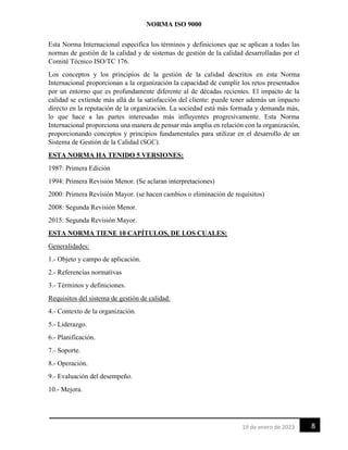 NORMA ISO 9000
8
19 de enero de 2023
Esta Norma Internacional especifica los términos y definiciones que se aplican a todas las
normas de gestión de la calidad y de sistemas de gestión de la calidad desarrolladas por el
Comité Técnico ISO/TC 176.
Los conceptos y los principios de la gestión de la calidad descritos en esta Norma
Internacional proporcionan a la organización la capacidad de cumplir los retos presentados
por un entorno que es profundamente diferente al de décadas recientes. El impacto de la
calidad se extiende más allá de la satisfacción del cliente: puede tener además un impacto
directo en la reputación de la organización. La sociedad está más formada y demanda más,
lo que hace a las partes interesadas más influyentes progresivamente. Esta Norma
Internacional proporciona una manera de pensar más amplia en relación con la organización,
proporcionando conceptos y principios fundamentales para utilizar en el desarrollo de un
Sistema de Gestión de la Calidad (SGC).
ESTA NORMA HA TENIDO 5 VERSIONES:
1987: Primera Edición
1994: Primera Revisión Menor. (Se aclaran interpretaciones)
2000: Primera Revisión Mayor. (se hacen cambios o eliminación de requisitos)
2008: Segunda Revisión Menor.
2015: Segunda Revisión Mayor.
ESTA NORMA TIENE 10 CAPÍTULOS, DE LOS CUALES:
Generalidades:
1.- Objeto y campo de aplicación.
2.- Referencias normativas
3.- Términos y definiciones.
Requisitos del sistema de gestión de calidad:
4.- Contexto de la organización.
5.- Liderazgo.
6.- Planificación.
7.- Soporte.
8.- Operación.
9.- Evaluación del desempeño.
10.- Mejora.
 