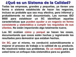 ¿Qué es un Sistema de la Calidad? Todas las empresas, grandes y pequeñas, ya tienen una forma o sistema establecido de hacer los negocios, incluso es probable que sea muy efectiva, pero informal y probablemente no esté documentado. Las normas ISO 9000 para establecer un SC identifican aquellas características que  pueden ayudar a un negocio en forma consistente y sistemática a cumplir los requisitos de sus clientes . No están imponiendo algo totalmente nuevo.   Los SC evalúan  cómo y porqué  se hacen las cosas, documentando que cosas están hechas y registrando los resultados para demostrar que estaban hechas. Un  SC , por sí mismo, no conducirá automáticamente a mejorar el proceso de trabajo o la calidad de su  producto . No resolverá todos sus problemas.  Es un medio  para que usted tome un enfoque más sistemático para su  gestión .   