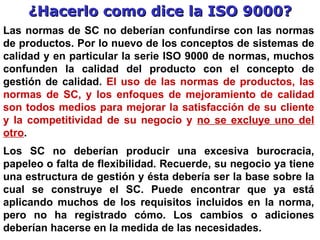 ¿Hacerlo como dice la ISO 9000? Las normas de SC no deberían confundirse con las normas de productos. Por lo nuevo de los conceptos de sistemas de calidad y en particular la serie ISO 9000 de normas, muchos confunden la calidad del producto con el concepto de gestión de calidad.  El uso de las normas de productos, las normas de SC, y los enfoques de mejoramiento de calidad son todos medios para mejorar la satisfacción de su cliente y la competitividad de su negocio y  no se excluye uno del otro .   Los  SC  no deberían producir una excesiva burocracia, papeleo o falta de flexibilidad. Recuerde ,   su  negocio ya tiene una estructura de gestión y ésta debería ser la base sobre la cual se construye el  SC .  Puede  encontrar que ya está aplicando muchos de los requisitos incluidos en la norma, pero no ha registrado cómo. Los cambios o adiciones deberían hacerse  en la medida de las necesidades. 