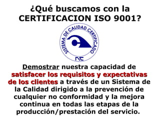 ¿Qué buscamos con la CERTIFICACION ISO 9001? Demostrar  nuestra capacidad de  satisfacer los requisitos y expectativas de los clientes  a través de un Sistema de la Calidad dirigido a la prevención de cualquier no conformidad y la mejora continua en todas las etapas de la producción/prestación del servicio.  SISTEMA DE CALIDAD CERTIFICADO 