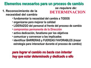 Elementos necesarios para un proceso de cambio 1. Reconocimiento de la necesidad del cambio se requiere de:  DETERMINACION fundamentar la necesidad del cambio a TODOS organizarse para mejorar la calidad LIDERAZGO del personal al frente del proceso de cambio compromiso permanente de la Dirección activa dedicación, fanatismo por los objetivos comunicar y convencer a los implicados identificar BARRERAS y FUERZAS FAVORABLES (trazar estrategia para interactuar durante el proceso de cambio)  para lograr el cambio no basta con intentar hay que estar determinado y dedicado a ello 