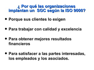 ¿ Por qué las organizaciones  implantan un  SGC según la ISO 9000? Porque  sus  cliente s  lo  exigen Para trabajar con calidad y excelencia Para obtener mejores resultados financieros Para satisfacer a  las  partes interesadas,  l os empleados y  l os asociados. 