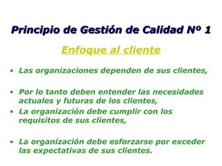 Principio de Gestión de Calidad Nº 1 Enfoque al cliente Las organizaciones dependen de sus clientes, Por lo tanto deben entender las necesidades actuales y futuras de los clientes, La organización debe cumplir con los requisitos de sus clientes, La organización debe esforzarse por exceder las expectativas de sus clientes. 