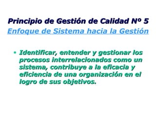 Identificar, entender y gestionar los procesos interrelacionados como un sistema, contribuye a la eficacia y eficiencia de una organización en el logro de sus objetivos. Principio de Gestión de Calidad Nº 5 Enfoque de Sistema hacia la Gestión 