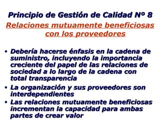 Debería hacerse énfasis en la cadena de suministro, incluyendo la importancia creciente del papel de las relaciones de sociedad a lo largo de la cadena con total transparencia Principio de Gestión de Calidad Nº 8 Relaciones mutuamente beneficiosas con los proveedores La organización y sus proveedores son interdependientes Las relaciones mutuamente beneficiosas incrementan la capacidad para ambas partes de crear valor 