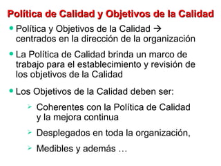 Política y Objetivos de la Calidad    centrados en la dirección de la organización La Política de Calidad brinda un marco de trabajo para el establecimiento y revisión de los objetivos de la Calidad Política de Calidad y Objetivos de la Calidad Los Objetivos de la Calidad deben ser: Coherentes con la Política de Calidad  y la mejora continua Desplegados en toda la organización,  Medibles y además … 