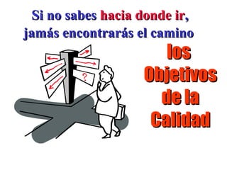 Si no sabes  hacia donde ir ,  jamás encontrarás el camino la  Política de la Calidad los  Objetivos de la Calidad 