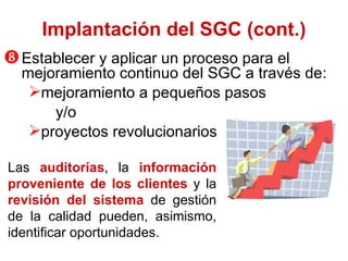 Establ ecer   y aplicar un proceso para el mejoramiento continuo del SGC a través de : mejoramiento a pequeños pasos y /o proyectos revolucionarios Implantación del SGC (cont.) Las  auditorías , la  información proveniente de los clientes  y la   revisión del sistema  de gestión de la calidad pueden, asimismo, identificar oportunidades.  
