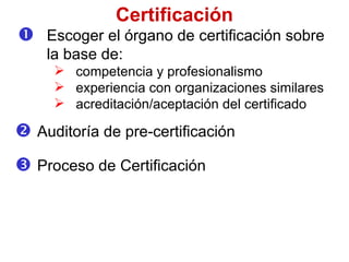 Escoger el órgano de  certifica c i ó n  sobre la base de : competenc ia y  profesionalism o experienc ia con organizaciones similares acredita c i ó n/acepta ción   del  certifica do Certificación Auditoría de  pre-certificación Proceso de  Certifica c i ó n 