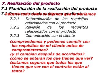 7.1 Planificación de  la  realización  del producto 7.2 Procesos relacionados con el cliente 7. Realización del producto 7.2.1   Determinación  de los requisitos  relacionados con el producto 7.2.2   Revisión de los requisitos  relacionados con  el producto 7.2.3  Comunicación con el cliente hacerlo todo como lo dijimos que lo haríamos ¿comprendemos y podemos cumplir con los requisitos de mi cliente antes de comprometernos? ¿y si cambian después de acordados?  ¿cómo se enteran los que tienen que ver? ¿estamos seguros que todos los que tienen que ver con el contrato están al tanto? 