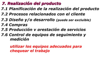 7.5 Producción y  prestación de s ervicios 7.5.1 Control de las operaciones 7.1 Planificación de  la  realización  del producto 7.2 Procesos relacionados con el cliente 7. Realización del producto 7.3 Diseño y/o desarrollo   (puede ser excluible) 7.4 Compras 7.5.2  Validación de los procesos ¿probamos antes que va a resultar? 7.5.3  Identificación y trazabilidad mantener un control de lo que tenemos en circulación, desde la recepción hasta la entrega 7.5. 4   Propiedad  del cliente cuide lo que el cliente le entrega y manténgalo informado 7.5. 5   Pre servación del producto  (en todo momento) ¿cómo lo hacemos?¿lo tenemos todo bajo control? utilizar los equipos adecuados para chequear el trabajo 7.6 Control de equipos de seguimiento  y  medición 