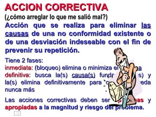 ACCION CORRECTIVA   (¿cómo arreglar lo que me salió mal?) Acción que se realiza para eliminar  las causas  de una no conformidad existente o de una desviación indeseable con el fin de prevenir su repetición. Tiene 2 fases: inmediata:  (bloqueo) elimina o minimiza el  síntoma definitiva:  busca la(s)  causa(s)  fundamental(es) y la(s) elimina definitivamente para que no suceda nunca más Las acciones correctivas deben ser  oportunas  y  apropiadas   a la magnitud y riesgo del problema. 