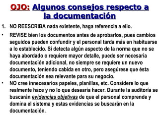 NO REESCRIBA nada existente, haga referencia a ello. REVISE bien los documentos antes de aprobarlos, pues cambios seguidos pueden confundir y el personal tarda más en habituarse a lo establecido. Si detecta algún aspecto de la norma que no se haya abordado o requiere mayor detalle, puede ser necesaria documentación adicional, no siempre se requiere un nuevo documento, teniendo cabida en otro, pero asegúrese que ésta documentación sea relevante para su negocio. NO cree innecesarios papeles, planillas, etc. Considere lo que realmente hace y no lo que desearía hacer. Durante la auditoría se buscarán  evidencias objetivas  de que el personal comprende y domina el sistema y estas evidencias se buscarán en la documentación. OJO:   Algunos consejos respecto a la documentación 