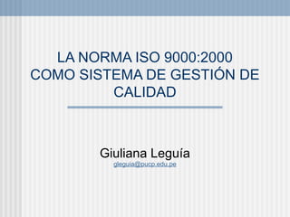 LA NORMA ISO 9000:2000
COMO SISTEMA DE GESTIÓN DE
         CALIDAD



       Giuliana Leguía
         gleguia@pucp.edu.pe
 
