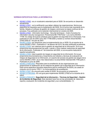 NORMAS ESPECIFICAS PARA LA INFORMATICA
ISO/IEC 27000 - es un vocabulario estandard para el SGSI. Se encuentra en desarrollo
actualmente.
ISO/IEC 27001 - es la certificación que deben obtener las organizaciones. Norma que
especifica los requisitos para la implantación del SGSI. Es la norma más importante de la
familia. Adopta un enfoque de gestión de riesgos y promueve la mejora continua de los
procesos. Fue publicada como estandar internacional en octubre de 2005.
ISO/IEC 27002 - Information technology - Security techniques - Code of practice for
information security management. Previamente BS 7799 Parte 1 y la norma ISO/IEC
17799. Es código de buenas prácticas para la gestión de seguridad de la información. Fue
publicada en julio de 2005 como ISO 17799:2005 y recibió su nombre oficial ISO/IEC
27002:2005 el 1 de julio de 2007.
ISO/IEC 27003- son directrices para la implementación de un SGSI. Es el soporte de la
norma ISO/IEC 27001. Publicada el 1 de febrero del 2010, No esta certificada acualmente.
ISO/IEC 27004- son métricas para la gestión de seguridad de la información. Es la que
proporciona recomendaciones de quién, cuándo y cómo realizar mediciones de seguridad
de la información. Publicada el 7 de diciembre del 2009, no se encuentra traducida al
español actualmente.
ISO/IEC 27005- trata la gestión de riesgos en seguridad de la información. Es la que
proporciona recomendaciones y lineamientos de métodos y técnicas de evaluación de
riesgos de Seguridad en la Información, en soporte del proceso de gestión de riesgos de la
norma ISO/IEC 27001. Es la más relacionada a la actual British Standard BS 7799 parte 3.
Publicada en junio de 2008.
ISO/IEC 27006:2007- Requisitos para la acreditación de las organizaciones que
proporcionan la certificación de los sistemas de gestión de la seguridad de la información.
Esta norma especifica requisitos específicos para la certificación de SGSI y es usada en
conjunto con la norma 17021-1, la norma genérica de acreditación.
ISO/IEC 27007 -Es una guía para auditar al SGSI. Se encuentra en preparación.
ISO/IEC 27799:2008 - Es una guía para implementar ISO/IEC 27002 en la industria de la
salud.
ISO/IEC 27035:2011- Seguridad de la información – Técnicas de Seguridad – Gestión
de Incidentes de Seguridad. Este standard hace foco en las actividades de: detección,
reporte y evaluación de incidentes de seguridad y sus vulnerabilidades. (1)
 